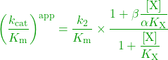 \begin{equation*} \textcolor{OliveGreen}{{\left( {\dfrac{{{k_{{\rm{cat}}}}}}{{{K_{\rm{m}}}}}} \right)^{{\rm{app}}}} = \dfrac{{{k_2}}}{{{K_{\rm{m}}}}} \times \dfrac{{1 + \beta \dfrac{{\left[ {\rm{X}} \right]}}{{\alpha {K_{\rm{X}}}}}}}{{1 + \dfrac{{\left[ {\rm{X}} \right]}}{{{K_{\rm{X}}}}}}}}\ \end{equation*}
