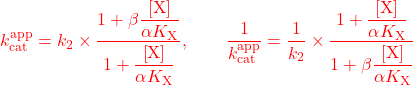 \begin{equation*} \textcolor{red}{k_{{\rm{cat}}}^{{\rm{app}}} = {k_2} \times \dfrac{{1 + \beta \dfrac{{\left[ {\rm{X}} \right]}}{{\alpha {K_{\rm{X}}}}}}}{{1 + \dfrac{{\left[ {\rm{X}} \right]}}{{\alpha {K_{\rm{X}}}}}}},\quad \quad \dfrac{1}{{k_{{\rm{cat}}}^{{\rm{app}}}}} = \dfrac{1}{{{k_2}}} \times \dfrac{{1 + \dfrac{{\left[ {\rm{X}} \right]}}{{\alpha {K_{\rm{X}}}}}}}{{1 + \beta \dfrac{{\left[ {\rm{X}} \right]}}{{\alpha {K_{\rm{X}}}}}}}}\\ \end{equation*}