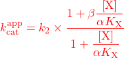 \begin{equation*} \textcolor{red}{k_{{\rm{cat}}}^{{\rm{app}}} = {k_2} \times \frac{{1 + \beta \dfrac{{\left[ {\rm{X}} \right]}}{{\alpha {K_{\rm{X}}}}}}}{{1 + \dfrac{{\left[ {\rm{X}} \right]}}{{\alpha {K_{\rm{X}}}}}}}} \end{equation*}